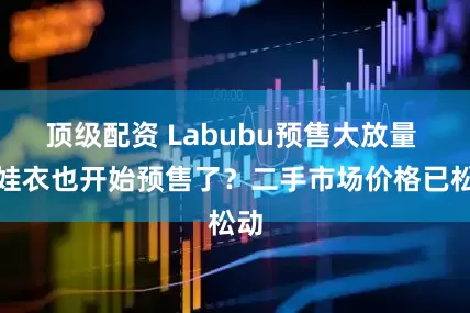 顶级配资 Labubu预售大放量 连娃衣也开始预售了？二手市场价格已松动