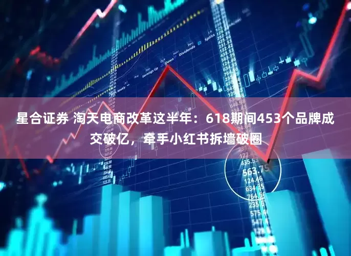 星合证券 淘天电商改革这半年：618期间453个品牌成交破亿，牵手小红书拆墙破圈