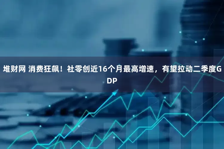 堆财网 消费狂飙！社零创近16个月最高增速，有望拉动二季度GDP