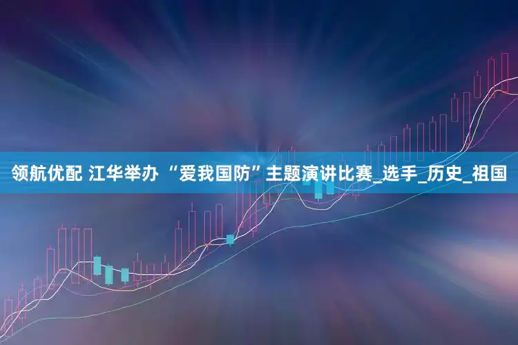 领航优配 江华举办 “爱我国防”主题演讲比赛_选手_历史_祖国