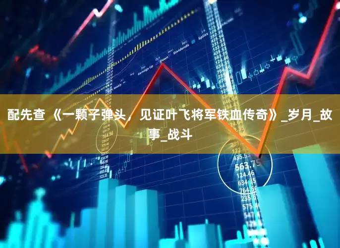 配先查 《一颗子弹头，见证叶飞将军铁血传奇》_岁月_故事_战斗