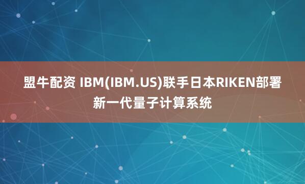 盟牛配资 IBM(IBM.US)联手日本RIKEN部署新一代量子计算系统