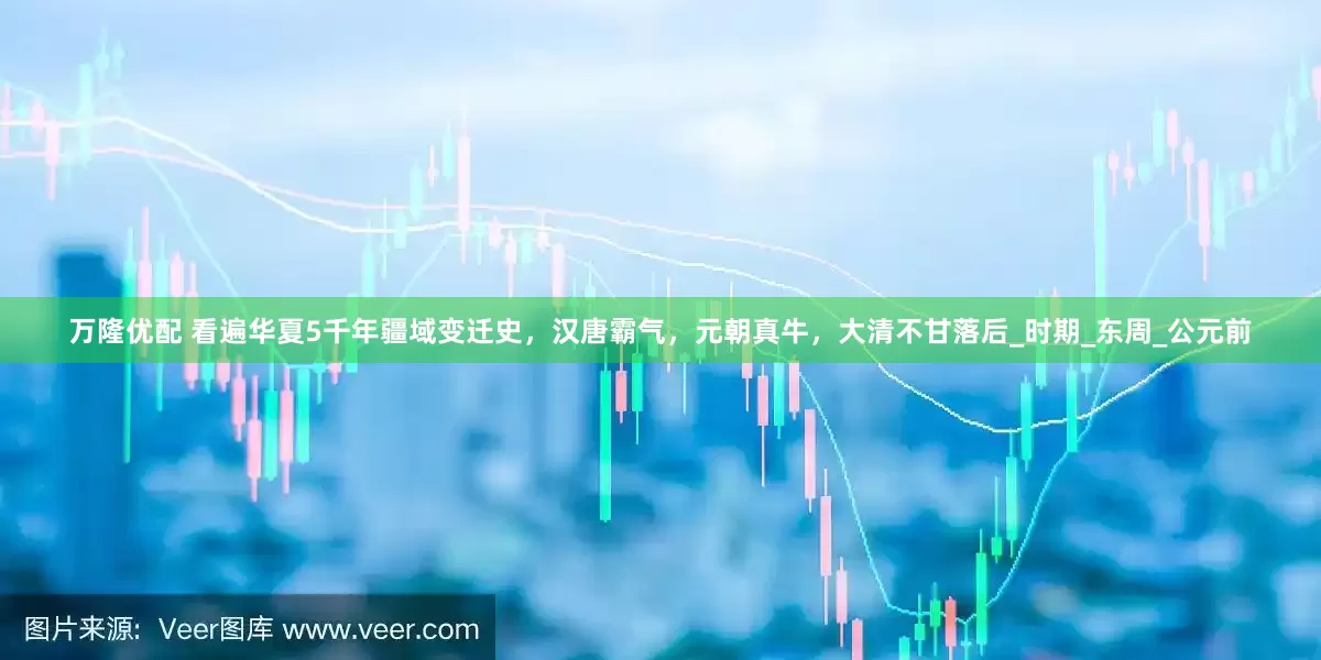 万隆优配 看遍华夏5千年疆域变迁史，汉唐霸气，元朝真牛，大清不甘落后_时期_东周_公元前