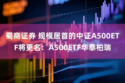 蜀商证券 规模居首的中证A500ETF将更名：A500ETF华泰柏瑞