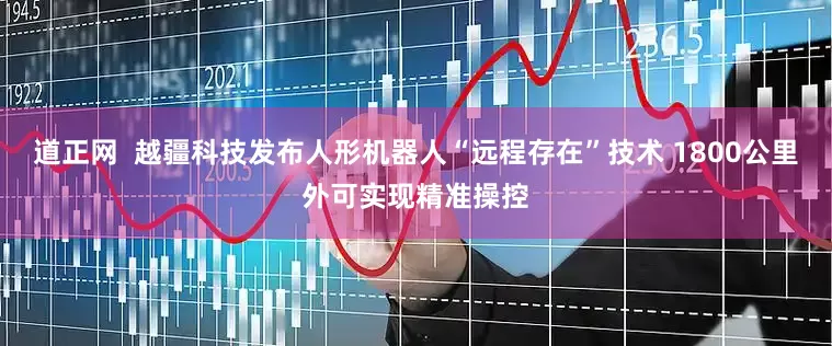 道正网  越疆科技发布人形机器人“远程存在”技术 1800公里外可实现精准操控