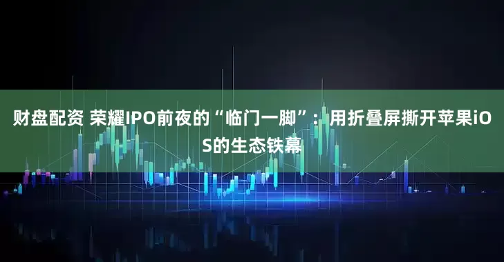 财盘配资 荣耀IPO前夜的“临门一脚”：用折叠屏撕开苹果iOS的生态铁幕