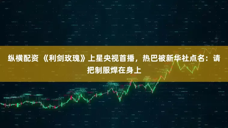 纵横配资 《利剑玫瑰》上星央视首播，热巴被新华社点名：请把制服焊在身上