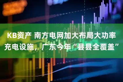 KB资产 南方电网加大布局大功率充电设施，广东今年“县县全覆盖”