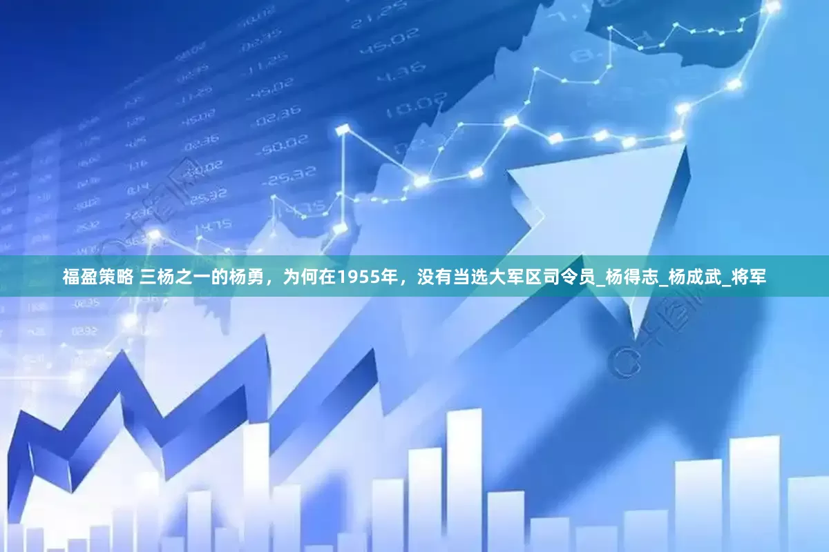 福盈策略 三杨之一的杨勇，为何在1955年，没有当选大军区司令员_杨得志_杨成武_将军