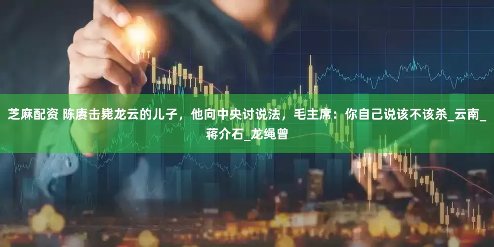 芝麻配资 陈赓击毙龙云的儿子，他向中央讨说法，毛主席：你自己说该不该杀_云南_蒋介石_龙绳曾