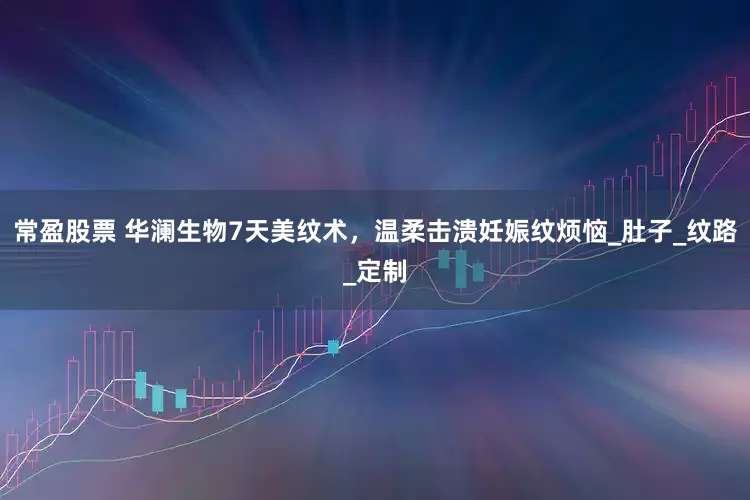 常盈股票 华澜生物7天美纹术，温柔击溃妊娠纹烦恼_肚子_纹路_定制