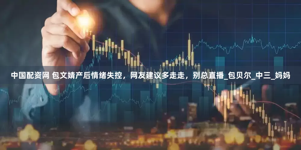 中国配资网 包文婧产后情绪失控，网友建议多走走，别总直播_包贝尔_中三_妈妈