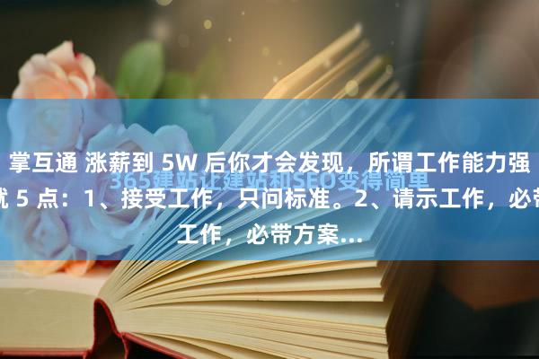 掌互通 涨薪到 5W 后你才会发现，所谓工作能力强，其实就 5 点：1、接受工作，只问标准。2、请示工作，必带方案...
