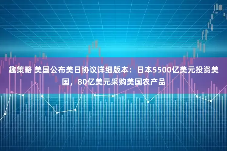 趣策略 美国公布美日协议详细版本：日本5500亿美元投资美国，80亿美元采购美国农产品