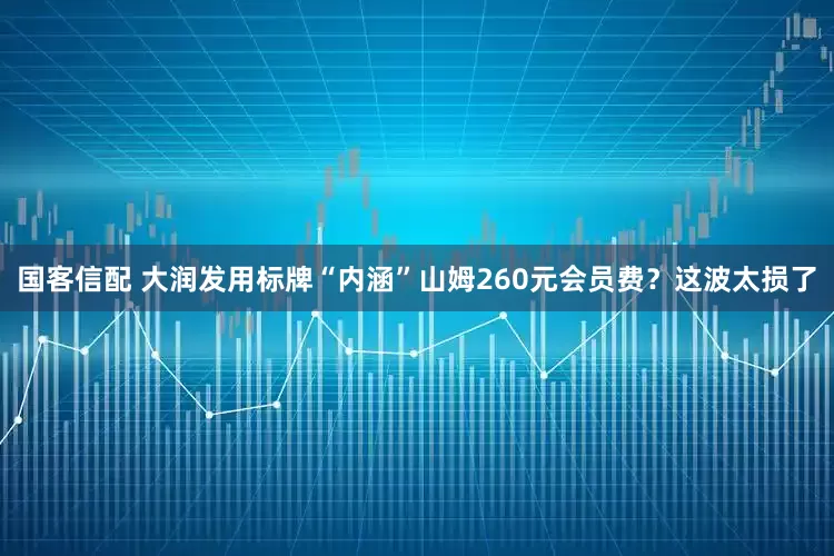 国客信配 大润发用标牌“内涵”山姆260元会员费？这波太损了