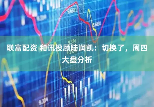 联富配资 和讯投顾陆润凯：切换了，周四大盘分析