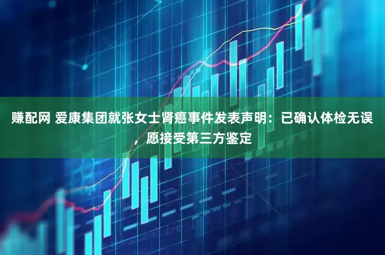 赚配网 爱康集团就张女士肾癌事件发表声明：已确认体检无误，愿接受第三方鉴定