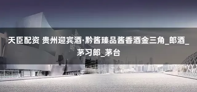 天臣配资 贵州迎宾酒·黔酱臻品酱香酒金三角_郎酒_茅习郎_茅台