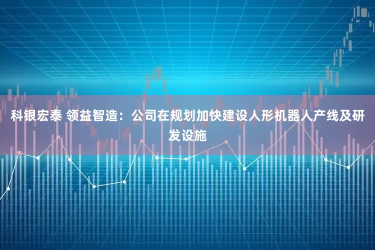 科银宏泰 领益智造：公司在规划加快建设人形机器人产线及研发设施