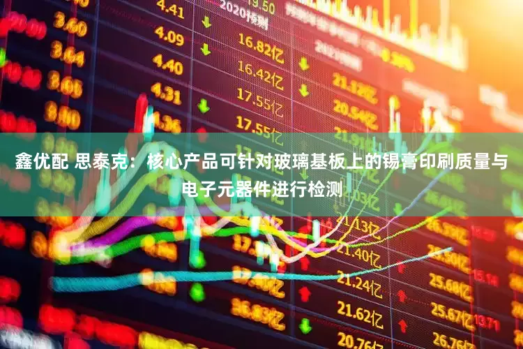 鑫优配 思泰克：核心产品可针对玻璃基板上的锡膏印刷质量与电子元器件进行检测