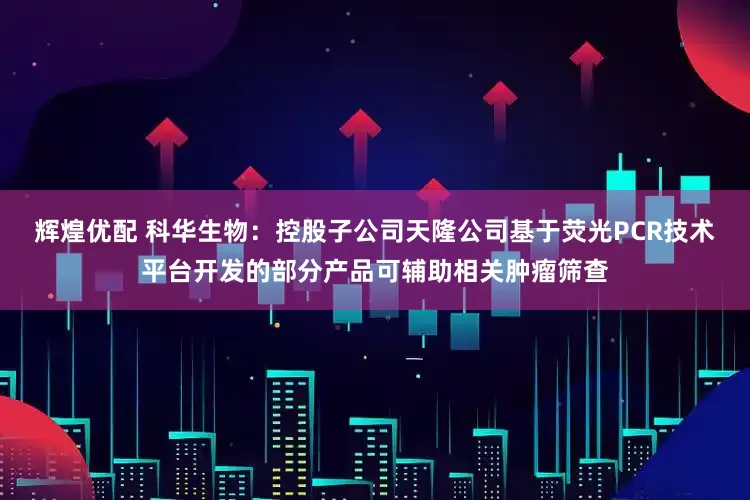 辉煌优配 科华生物：控股子公司天隆公司基于荧光PCR技术平台开发的部分产品可辅助相关肿瘤筛查