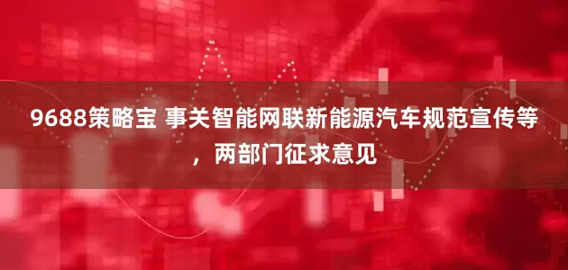 9688策略宝 事关智能网联新能源汽车规范宣传等，两部门征求意见