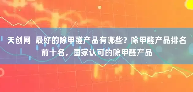 天创网  最好的除甲醛产品有哪些？除甲醛产品排名前十名，国家认可的除甲醛产品