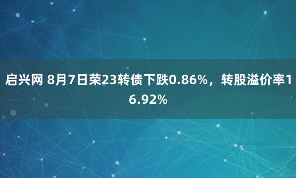 启兴网 8月7日荣23转债下跌0.86%，转股溢价率16.92%