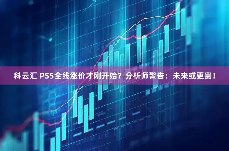 科云汇 PS5全线涨价才刚开始？分析师警告：未来或更贵！