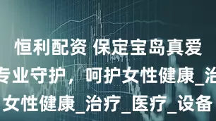 恒利配资 保定宝岛真爱妇产医院专业守护，呵护女性健康_治疗_医疗_设备