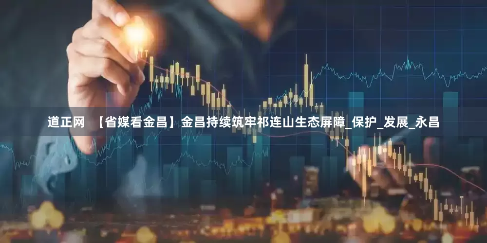 道正网  【省媒看金昌】金昌持续筑牢祁连山生态屏障_保护_发展_永昌