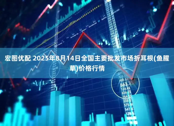 宏图优配 2025年8月14日全国主要批发市场折耳根(鱼腥草)价格行情