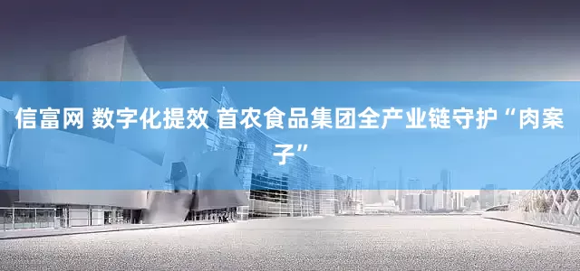 信富网 数字化提效 首农食品集团全产业链守护“肉案子”