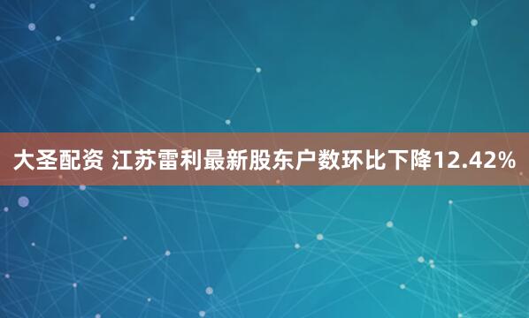 大圣配资 江苏雷利最新股东户数环比下降12.42%