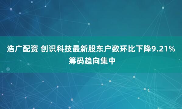 浩广配资 创识科技最新股东户数环比下降9.21% 筹码趋向集中