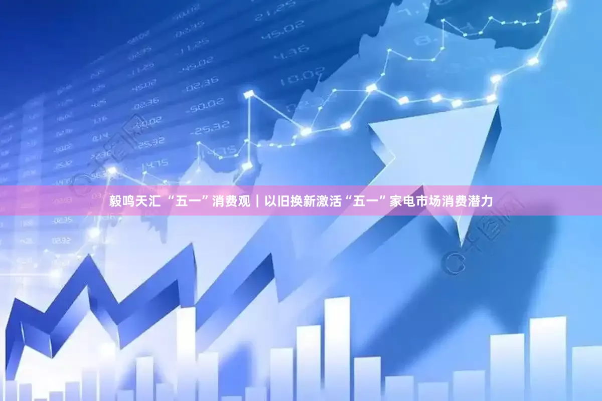 毅鸣天汇 “五一”消费观｜以旧换新激活“五一”家电市场消费潜力