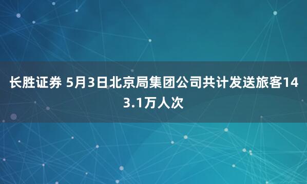 长胜证券 5月3日北京局集团公司共计发送旅客143.1万人次