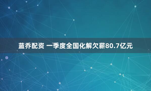 蓝乔配资 一季度全国化解欠薪80.7亿元