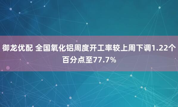 御龙优配 全国氧化铝周度开工率较上周下调1.22个百分点至77.7%