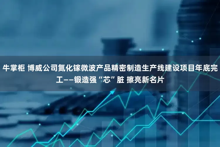 牛掌柜 博威公司氮化镓微波产品精密制造生产线建设项目年底完工——锻造强“芯”脏 擦亮新名片