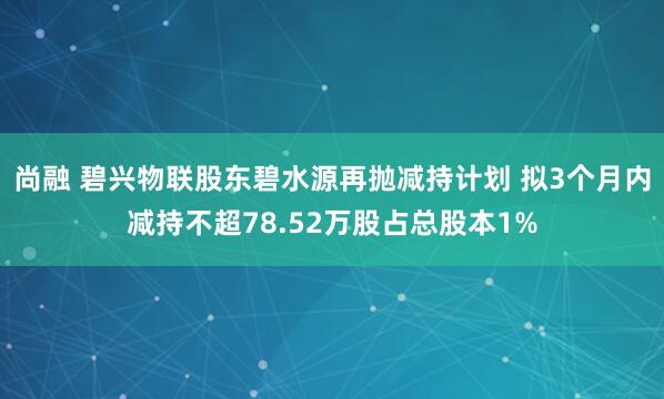 尚融 碧兴物联股东碧水源再抛减持计划 拟3个月内减持不超78.52万股占总股本1%
