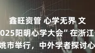 鑫旺资管 心学无界 文明共生|2025阳明心学大会”在浙江宁波余姚市举行，中外学者探讨心学当代价值与国际传播