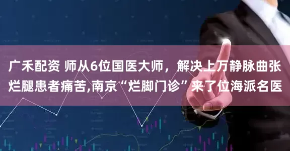 广禾配资 师从6位国医大师，解决上万静脉曲张烂腿患者痛苦,南京“烂脚门诊”来了位海派名医