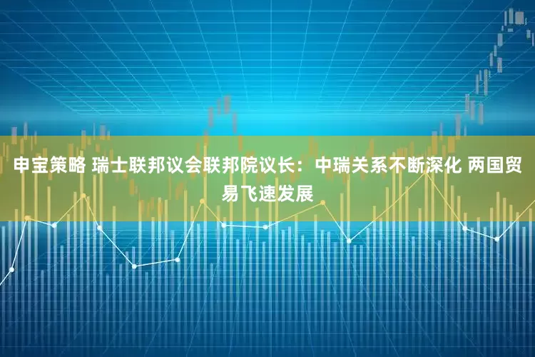 申宝策略 瑞士联邦议会联邦院议长：中瑞关系不断深化 两国贸易飞速发展